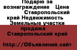 Подарю за вознаграждение › Цена ­ 30 000 - Ставропольский край Недвижимость » Земельные участки продажа   . Ставропольский край